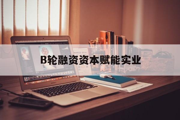 烟台市B轮融资资本赋能实业(b轮融资公司值得工作吗)